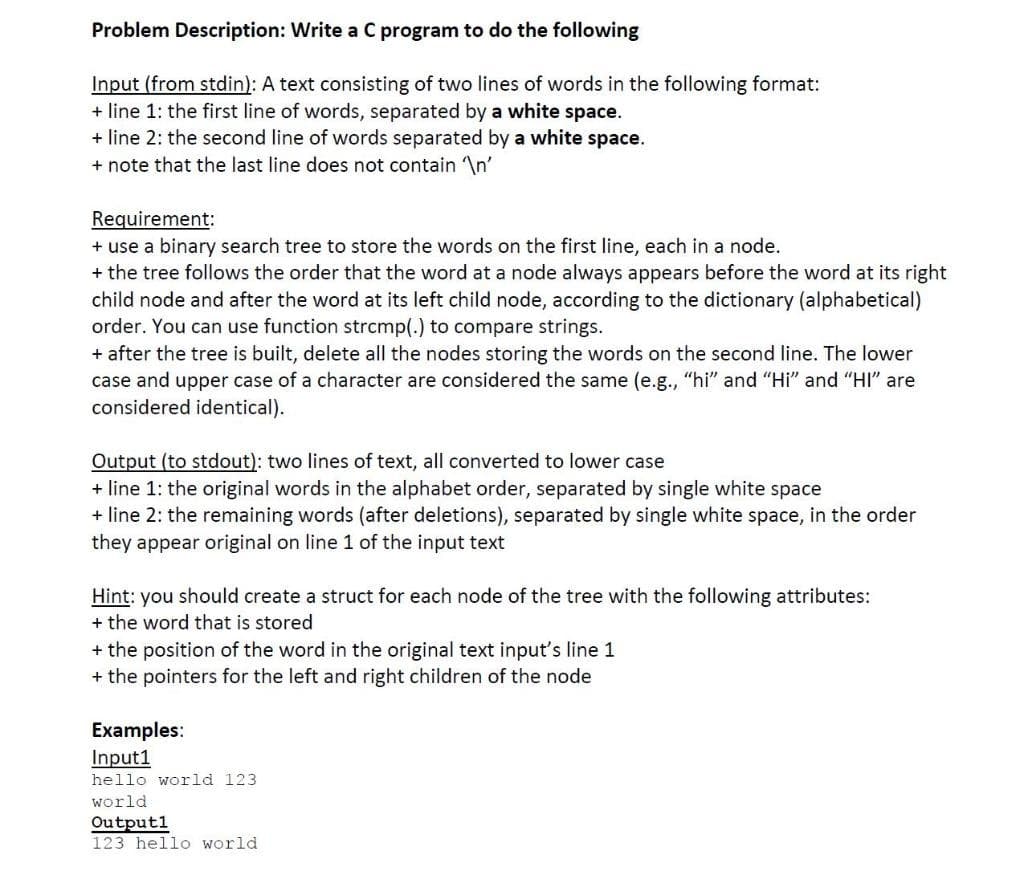 Problem Description: Write a C program to do the following
Input (from stdin): A text consisting of two lines of words in the following format:
+ line 1: the first line of words, separated by a white space.
+ line 2: the second line of words separated by a white space.
+ note that the last line does not contain In'
Requirement:
+ use a binary search tree to store the words on the first line, each in a node.
+ the tree follows the order that the word at a node always appears before the word at its right
child node and after the word at its left child node, according to the dictionary (alphabetical)
order. You can use function strcmp(.) to compare strings.
+ after the tree is built, delete all the nodes storing the words on the second line. The lower
case and upper case of a character are considered the same (e.g., "hi" and "Hi" and "HI" are
considered identical).
Output (to stdout): two lines of text, all converted to lower case
+ line 1: the original words in the alphabet order, separated by single white space
+ line 2: the remaining words (after deletions), separated by single white space, in the order
they appear original on line 1 of the input text
Hint: you should create a struct for each node of the tree with the following attributes:
+ the word that is stored
+ the position of the word in the original text input's line 1
+ the pointers for the left and right children of the node
Examples:
Input1
hello world 123
world
Outputl
123 hello world
