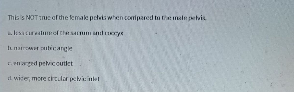 This is NOT true of the female pelvis when compared to the male pelvis.
a, less curvature of the sacrum and coccyx
b. narrower pubic angle
C. enlarged pelvic outlet
d. wider, more circular pelvic inlet
