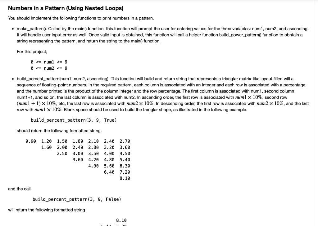 Numbers in a Pattern (Using Nested Loops)
You should implement the following functions to print numbers in a pattern.
• make_pattern). Called by the main) function, this function will prompt the user for entering values for the three variables: num1, num2, and ascending.
It will handle user input error as well. Once valid input is obtained, this function will call a helper function build_power_pattern() function to obntain a
string representing the pattern, and return the string to the main) function.
For this project,
0 <= num1 <= 9
0 <= num2 <= 9
• build_percent_pattern(num1, num2, ascending). This function will build and return string that represents a trianglar matrix-like layout filled will a
sequence of floating-point numbers. In the required pattern, each column is associated with an integer and each row is associated with a percentage,
and the number printed is the product of the column integer and the row percentage. The first column is associated with num1, second column
num1+1, and so on, the last column is associated with num2. In ascending order, the first row is associated with numl x 10%, second row
(num1 + 1) x 10%, etc, the last row is associated with num2 x 10%. In descending order, the first row is associated with num2 x 10%, and the last
row with num1 x 10%. Blank space should be used to build the tranglar shape, as illustrated in the following example.
build percent_pattern(3, 9, True)
should return the following formatted string.
0.90
1.20
1.50 1.80 2.10 2.40 2.70
1.60
2.00 2,40
2.80
3.20
3.60
2.50 3.00
3.50
4.00
4.50
3.60
4.20
4.80
5.40
4.90
5.60 6.30
6.40
7.20
8.10
and the call
build percent_pattern(3, 9, False)
will return the following formatted string
8.10
