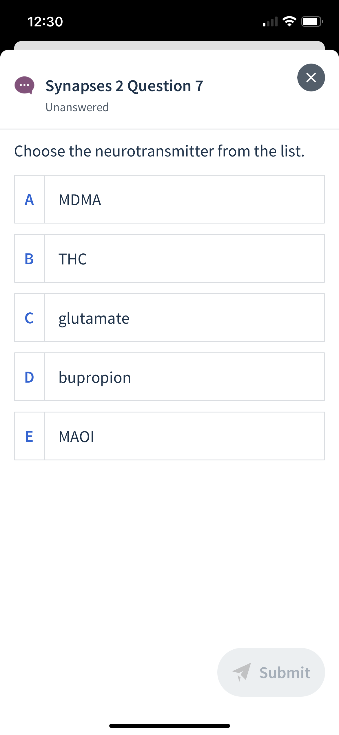 12:30
Synapses 2 Question 7
Unanswered
Choose the neurotransmitter from the list.
A
MDMA
THC
C
glutamate
D
bupropion
E
MAOI
A Submit
B
