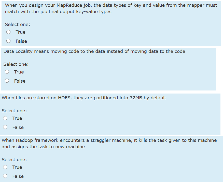 When you design your MapReduce job, the data types of key and value from the mapper must
match with the job final output key-value types
Select one:
True
False
Data Locality means moving code to the data instead of moving data to the code
Select one:
True
False
When files are stored on HDFS, they are partitioned into 32MB by default
Select one:
True
False
When Hadoop framework encounters a straggler machine, it kills the task given to this machine
and assigns the task to new machine
Select one:
True
O False
