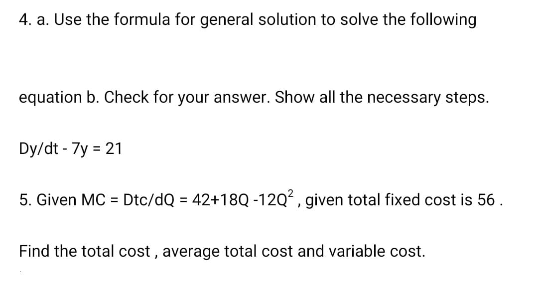 4. a. Use the formula for general solution to solve the following
equation b. Check for your answer. Show all the necessary steps.
Dy/dt - 7y = 21
%3D
5. Given MC = Dtc/dQ = 42+18Q -12Q, given total fixed cost is 56.
%3D
Find the total cost , average total cost and variable cost.

