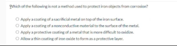 DVhich of the following is not a method used to protect iron objects from corrosion?
Apply a coating of a sacrificial metal on top of the iron surface.
O Apply a coating of a nonconductive material to the surface of the metal.
O Apply a protective coating of a metal that is more difficult to oxidize.
O Allow a thin coating of iron oxide to formas a protective layer.
