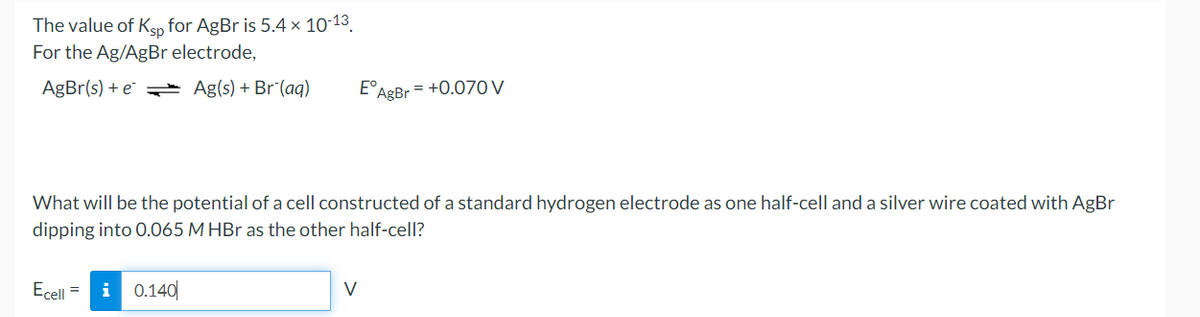 The value of Ksp for AgBr is 5.4 × 10-13.
For the Ag/AgBr electrode,
AgBr(s) + e Ag(s) + Br¯(aq)
E°
AgBr = +0.07Oy
What will be the potential of a cell constructed of a standard hydrogen electrode as one half-cell and a silver wire coated with AgBr
dipping into O.065 M HBr as the other half-cell?
Ecell =
i
0.140|
V
