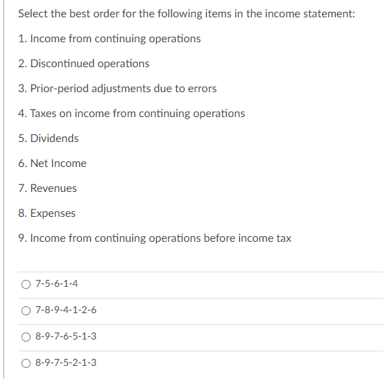 Select the best order for the following items in the income statement:
1. Income from continuing operations
2. Discontinued operations
3. Prior-period adjustments due to errors
4. Taxes on income from continuing operations
5. Dividends
6. Net Income
7. Revenues
8. Expenses
9. Income from continuing operations before income tax
7-5-6-1-4
7-8-9-4-1-2-6
8-9-7-6-5-1-3
8-9-7-5-2-1-3