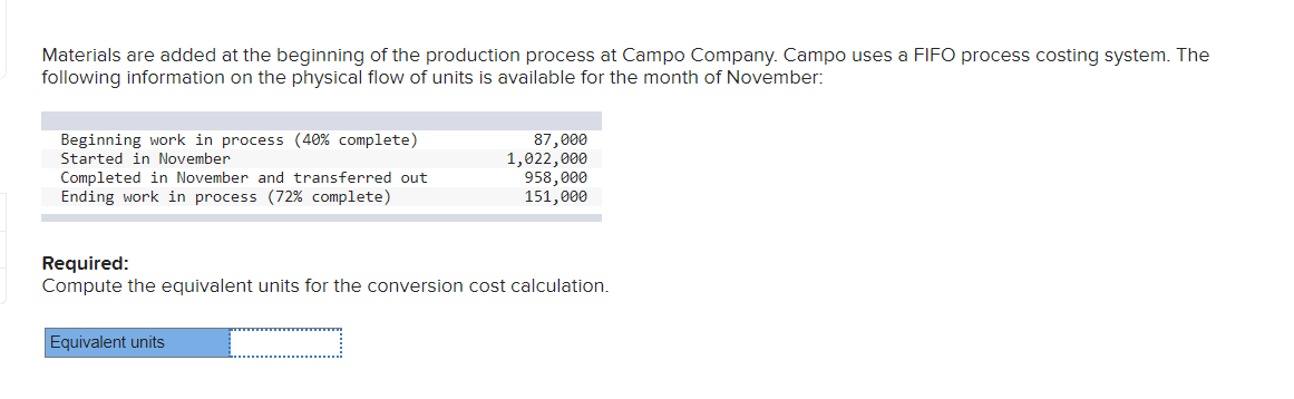 Materials are added at the beginning of the production process at Campo Company. Campo uses a FIFO process costing system. The
following information on the physical flow of units is available for the month of November:
Beginning work in process (40% complete)
Started in November
Completed in November and transferred out
Ending work in process (72% complete)
87,000
1,022,000
958,000
151,000
Required:
Compute the equivalent units for the conversion cost calculation.
Equivalent units
