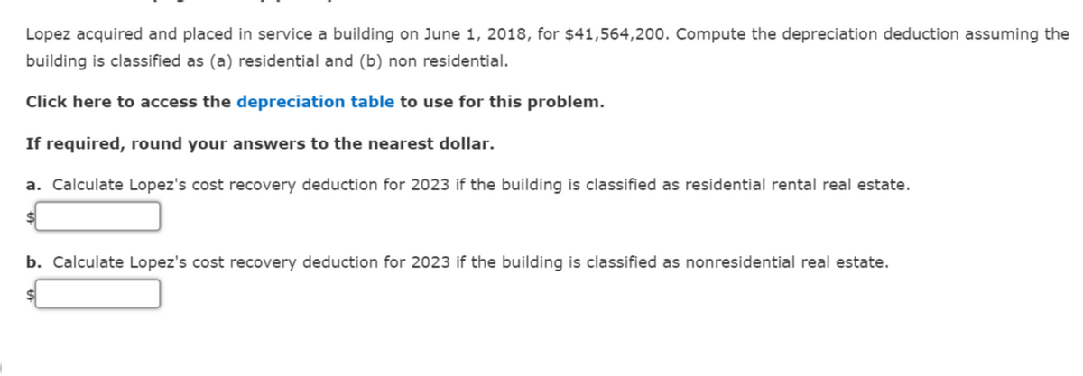 Lopez acquired and placed in service a building on June 1, 2018, for $41,564,200. Compute the depreciation deduction assuming the
building is classified as (a) residential and (b) non residential.
Click here to access the depreciation table to use for this problem.
If required, round your answers to the nearest dollar.
a. Calculate Lopez's cost recovery deduction for 2023 if the building is classified as residential rental real estate.
$
b. Calculate Lopez's cost recovery deduction for 2023 if the building is classified as nonresidential real estate.