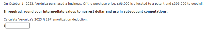 On October 1, 2023, Verónica purchased a business. Of the purchase price, $66,000 is allocated to a patent and $396,000 to goodwill.
If required, round your intermediate values to nearest dollar and use in subsequent computations.
Calculate Verónica's 2023 § 197 amortization deduction.