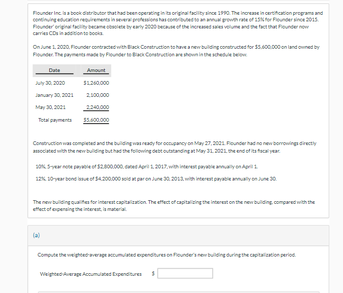 Flounder Inc. is a book distributor that had been operating in its original facility since 1990. The increase in certification programs and
continuing education requirements in several professions has contributed to an annual growth rate of 15% for Flounder since 2015.
Flounder' original facility became obsolete by early 2020 because of the increased sales volume and the fact that Flounder now
carries CDs in addition to books.
On June 1, 2020, Flounder contracted with Black Construction to have a new building constructed for $5,600,000 on land owned by
Flounder. The payments made by Flounder to Black Construction are shown in the schedule below.
Date
July 30, 2020
January 30, 2021
May 30, 2021
Total payments
Amount
$1,260,000
(a)
2,100,000
2.240,000
$5.600.000
Construction was completed and the building was ready for occupancy on May 27, 2021. Flounder had no new borrowings directly
associated with the new building but had the following debt outstanding at May 31, 2021, the end of its fiscal year.
10%, 5-year note payable of $2,800,000, dated April 1, 2017, with interest payable annually on April 1.
12%, 10-year bond issue of $4,200,000 sold at par on June 30, 2013, with interest payable annually on June 30.
The new building qualifies for interest capitalization. The effect of capitalizing the interest on the new building, compared with the
effect of expensing the interest, is material.
Compute the weighted-average accumulated expenditures on Flounder's new building during the capitalization period.
Weighted-Average Accumulated Expenditures $