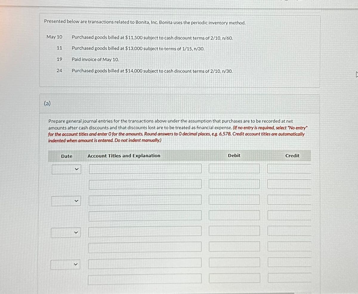 Presented below are transactions related to Bonita, Inc. Bonita uses the periodic inventory method.
May 10
(a)
11
19
24
Purchased goods billed at $11,500 subject to cash discount terms of 2/10, n/60.
Purchased goods billed at $13,000 subject to terms of 1/15, n/30.
Paid invoice of May 10.
Purchased goods billed at $14,000 subject to cash discount terms of 2/10, n/30.
Prepare general journal entries for the transactions above under the assumption that purchases are to be recorded at net
amounts after cash discounts and that discounts lost are to be treated as financial expense. (If no entry is required, select "No entry"
for the account titles and enter O for the amounts. Round answers to O decimal places, e.g. 6,578, Credit account titles are automatically
indented when amount is entered. Do not indent manually.)
Date
V
Account Titles and Explanation
Debit
Credit
D