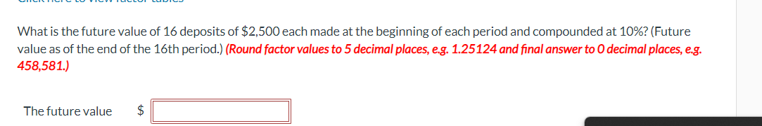 What is the future value of 16 deposits of $2,500 each made at the beginning of each period and compounded at 10%? (Future
value as of the end of the 16th period.) (Round factor values to 5 decimal places, e.g. 1.25124 and final answer to O decimal places, e.g.
458,581.)
The future value
$