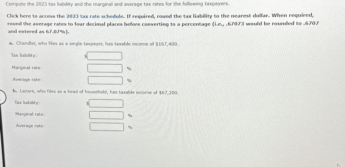 Compute the 2023 tax liability and the marginal and average tax rates for the following taxpayers.
Click here to access the 2023 tax rate schedule. If required, round the tax liability to the nearest dollar. When required,
round the average rates to four decimal places before converting to a percentage (i.e., .67073 would be rounded to .6707
and entered as 67.07%).
a. Chandler, who files as a single taxpayer, has taxable income of $167,400.
Tax liability:
Marginal rate:
Average rate:
Marginal rate:
%
b. Lazare, who files as a head of household, has taxable income of $67,200.
Tax liability:
Average rate:
%
%
%