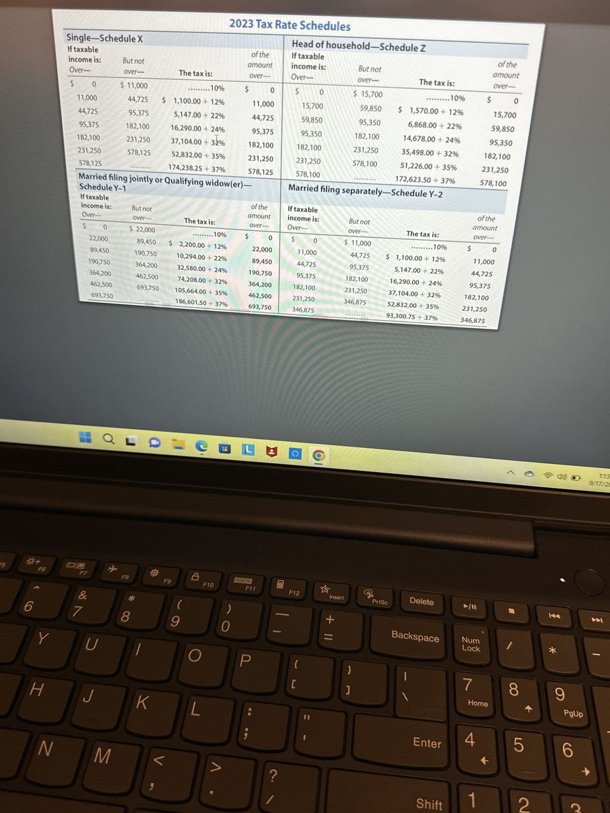 55
*+
6
F6
Y
H
N
Single-Schedule X
If taxable
income is:
Over-
$
F7
&
The tax is:
0
..10%
$ 1,100.00 +12%
11,000
44,725
5,147.00 +22%
95,375
16,290.00 + 24%
182,100
37,104.00 + 32%
231,250
52,832.00 + 35%
174,238.25 + 37%
578,125
Married filing jointly or Qualifying widow(er)-
Schedule Y-1
If taxable
income is:
Over-
$ 0
22,000
89,450
190,750
364,200
462,500
693,750
7
U
J
But not
over-
M
$ 11,000
44,725
95,375
182,100
231,250
578,125
*********
$ 22,000
89,450
190,750
364,200
462,500
693,750
QLO
F8
But not
over-
8
O
K
}
F9
V
The tax is:
..…......10%
$2,200.00 + 12%
10,294.00 +22%
32,580.00 +24%
74,208.00 + 32%
105,664.00 + 35%
186,601.50 +37%
(
9
O
L
2023 Tax Rate Schedules
F10
V
of the
amount
over-
)
0
$
0
11,000
44,725
95,375
182,100
231,250
578,125
of the
amount
over-
$ 0
22,000
89,450
190,750
364,200
462,500
693,750
LA
F11
?
Head of household-Schedule Z
If taxable
income is:
Over-
$
If taxable
income is:
Over-
$
11,000
44,725
95,375
182,100
231,250
346,875
C
F12
{
15,700
59,850
95,350
182,100
231,250
578,100
Married filing separately-Schedule Y-2
[
0
0
11
YS
Insert
+ 11
But not
over-
$ 15,700
59,850
95,350
182,100
231,250
578,100
But not
over-
$ 11,000
44,725
95,375
182,100
231,250
346,875
}
1
-
*********
********
The tax is:
.10%
$ 1,570.00 +12%
6,868.00 +22%
14,678.00 +24%
35,498.00 +32%
51,226.00 + 35%
172,623.50 +37%
PrtSc
The tax is:
..10%
$ 1,100.00 + 12%
5,147.00 +22%
16,290.00 +24%
37,104.00+ 32%
52,832.00+ 35%
93,300.75 +37%
Delete
Enter
$
Shift
Backspace Num
Lock
7
$
of the
amount
over-
11,000
44,725
95,375
182,100
231,250
346,875
4
of the
amount
over-
Home
1
15,700
59,850
95,350
182,100
231,250
578,100
0
1
8
5
2
*
9
PgUp
6
→
1:13
9/17/20