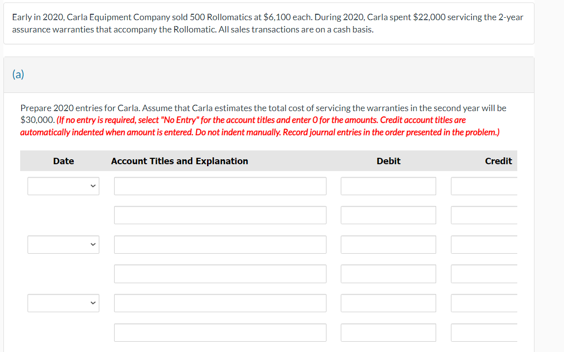 Early in 2020, Carla Equipment Company sold 500 Rollomatics at $6,100 each. During 2020, Carla spent $22,000 servicing the 2-year
assurance warranties that accompany the Rollomatic. All sales transactions are on a cash basis.
Prepare 2020 entries for Carla. Assume that Carla estimates the total cost of servicing the warranties in the second year will be
$30,000. (If no entry is required, select "No Entry" for the account titles and enter O for the amounts. Credit account titles are
automatically indented when amount is entered. Do not indent manually. Record journal entries in the order presented in the problem.)
Date
10
Account Titles and Explanation
Debit
Credit