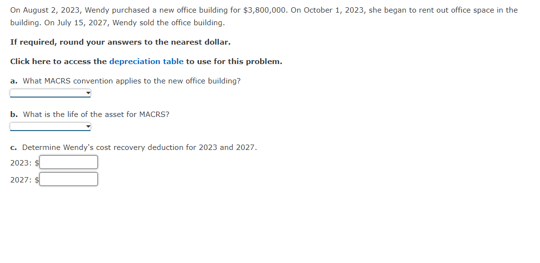 On August 2, 2023, Wendy purchased a new office building for $3,800,000. On October 1, 2023, she began to rent out office space in the
building. On July 15, 2027, Wendy sold the office building.
If required, round your answers to the nearest dollar.
Click here to access the depreciation table to use for this problem.
a. What MACRS convention applies to the new office building?
b. What is the life of the asset for MACRS?
c. Determine Wendy's cost recovery deduction for 2023 and 2027.
2023: $
2027: $