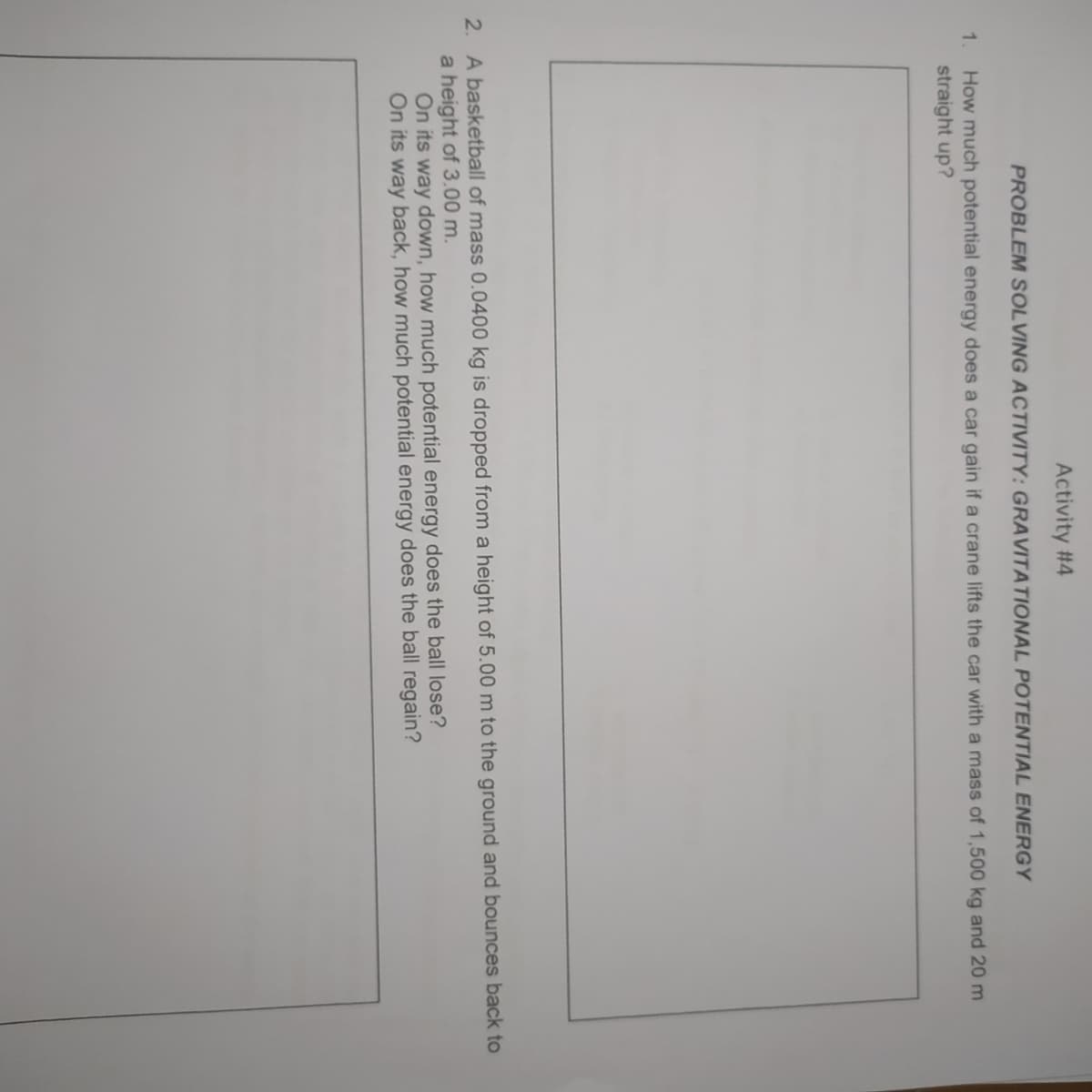 Activity #4
PROBLEM SOLVING ACTIVITY: GRAVITATIONAL POTENTIAL ENERGY
How much potential energy does a car gain if a crane lifts the car with a mass of 1,500 kg and 20 m
straight up?
1.
2. A basketball of mass 0.0400 kg is dropped from a height of 5.00 m to the ground and bounces back to
a height of 3.00 m.
On its way down, how much potential energy does the ball lose?
On its way back, how much potential energy does the ball regain?

