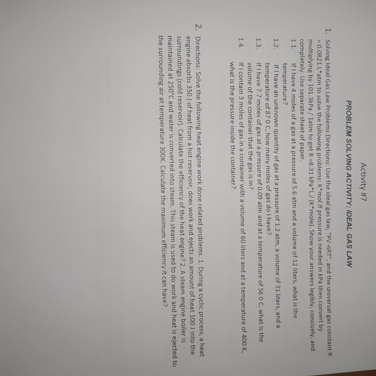 Activity #7
PROBLEM SOLVING ACTIVITY: IDEAL GAS LAW
1. Solving ldeal Gas Law Problems Directions: Use the ideal gas law, "PV-nRT", and the universal gas constant R
= 0.0821 L*atm to solve the following problems: K*mol If pressure is needed in kPa then convert by
multiplying by 101.3kPa / 1atm to get R =8.31 kPa*L/ (K*mole). Show your answers legibly, concisely, and
completely. Use separate sheet of paper.
1.1.
If I have 4 moles of a gas at a pressure of 5.6 atm and a volume of 12 liters, what is the
temperature?
If I have an unknown quantity of gas at a pressure of 1.2 atm, a volume of 31 liters, and a
temperature of 87 0 C, how many moles of gas do I have?
If I have 7.7 moles of gas at a pressure of 0.09 atm and at a temperature of 56 0 C, what is the
1.2.
1.3.
volume of the container that the gas is in?
1.4.
If I contain 3 moles of gas in a container with a volume of 60 liters and at a temperature of 400 K,
what is the pressure inside the container?
2. Directions: Solve the following heat engine work done related problems. 1. During a cyclic process, a heat
engine absorbs 350 J of heat from a hot reservoir, does work and ejects an amount of heat 100 J into the
surroundings (cold reservoir). Calculate the efficiency of the heat engine? 2. A steam engine boiler is
maintained at 250°C and water is converted into steam. This steam is used to do work and heat is ejected to
the surrounding air at temperature 300K. Calculate the maximum efficiency it can have?
