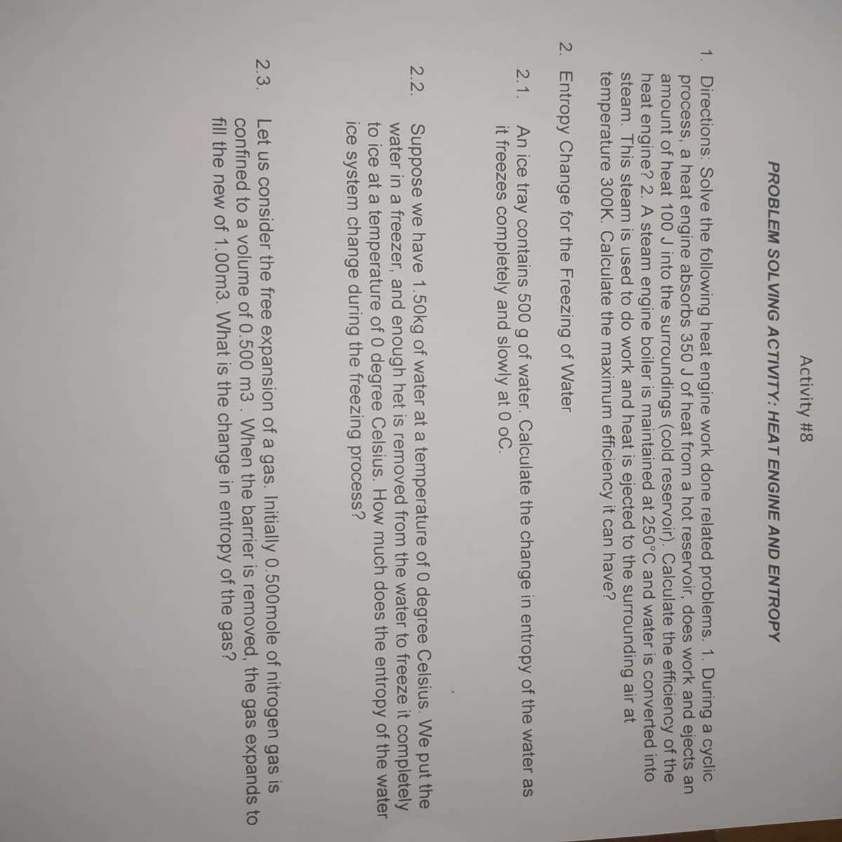 Activity #8
PROBLEM SOLVING ACTIVITY: HEAT ENGINE AND ENTROPY
1. Directions: Solve the following heat engine work done related problems. 1. During a cyclic
process, a heat engine absorbs 350 J of heat from a hot reservoir, does work and ejects an
amount of heat 100 J into the surroundings (cold reservoir). Calculate the efficiency of the
heat engine? 2. A steam engine boiler is maintained at 250°C and water is converted into
steam. This steam is used to do work and heat is ejected to the surrounding air at
temperature 300K. Calculate the maximum efficiency it can have?
2. Entropy Change for the Freezing of Water
An ice tray contains 500 g of water. Calculate the change in entropy of the water as
it freezes completely and slowly at 0 oC.
2.1.
Suppose we have 1.50kg of water at a temperature of 0 degree Celsius. We put the
water in a freezer, and enough het is removed from the water to freeze it completely
to ice at a temperature of 0 degree Celsius. How much does the entropy of the water
ice system change during the freezing process?
2.2.
Let us consider the free expansion of a gas. Initially 0.500mole of nitrogen gas is
confined to a volume of 0.500 m3 . When the barrier is removed, the gas expands to
fill the new of 1.00m3. What is the change in entropy of the gas?
2.3.
