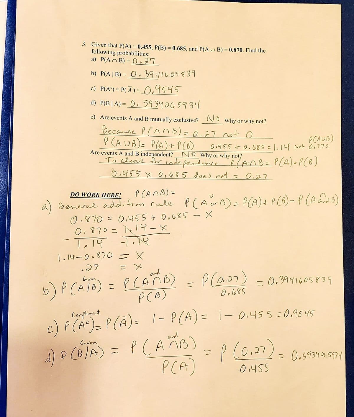 ### Probability Analysis and Calculations

Consider the given probabilities:

- \(P(A) = 0.455\)
- \(P(B) = 0.685\)
- \(P(A \cup B) = 0.870\)

We need to find the following probabilities:

#### a) \(P(A \cap B)\)
Using the general addition rule:
\[ P(A \cup B) = P(A) + P(B) - P(A \cap B) \]
\[ 0.870 = 0.455 + 0.685 - P(A \cap B) \]
\[ 0.870 = 1.14 - P(A \cap B) \]
\[ P(A \cap B) = 1.14 - 0.870 \]
\[ P(A \cap B) = 0.27 \]

#### b) \(P(A|B)\)
Using the conditional probability formula:
\[ P(A|B) = \frac{P(A \cap B)}{P(B)} \]
\[ P(A|B) = \frac{0.27}{0.685} = 0.3941605839 \]

#### c) \(P(A') = P(\text{not } A)\)
The complement rule:
\[ P(A') = 1 - P(A) \]
\[ P(A') = 1 - 0.455 = 0.545 \]

#### d) \(P(B|A)\)
Using the conditional probability formula:
\[ P(B|A) = \frac{P(A \cap B)}{P(A)} \]
\[ P(B|A) = \frac{0.27}{0.455} = 0.5934065934 \]

### Are Events A and B Mutually Exclusive?
**No.** Events A and B are not mutually exclusive because \(P(A \cap B) \neq 0\). Here:
\[ P(A \cap B) = 0.27 \]

### Are Events A and B Independent?
**No.** We need to check if:
\[ P(A \cap B) = P(A) \times P(B) \]
\[ 0.27 \neq 0.455 \times 0.685 \]

Thus, we can conclude that events A and B are not independent.

### Detailed Calculations:

#### General Addition Rule:
\[ P(A \cup B) =