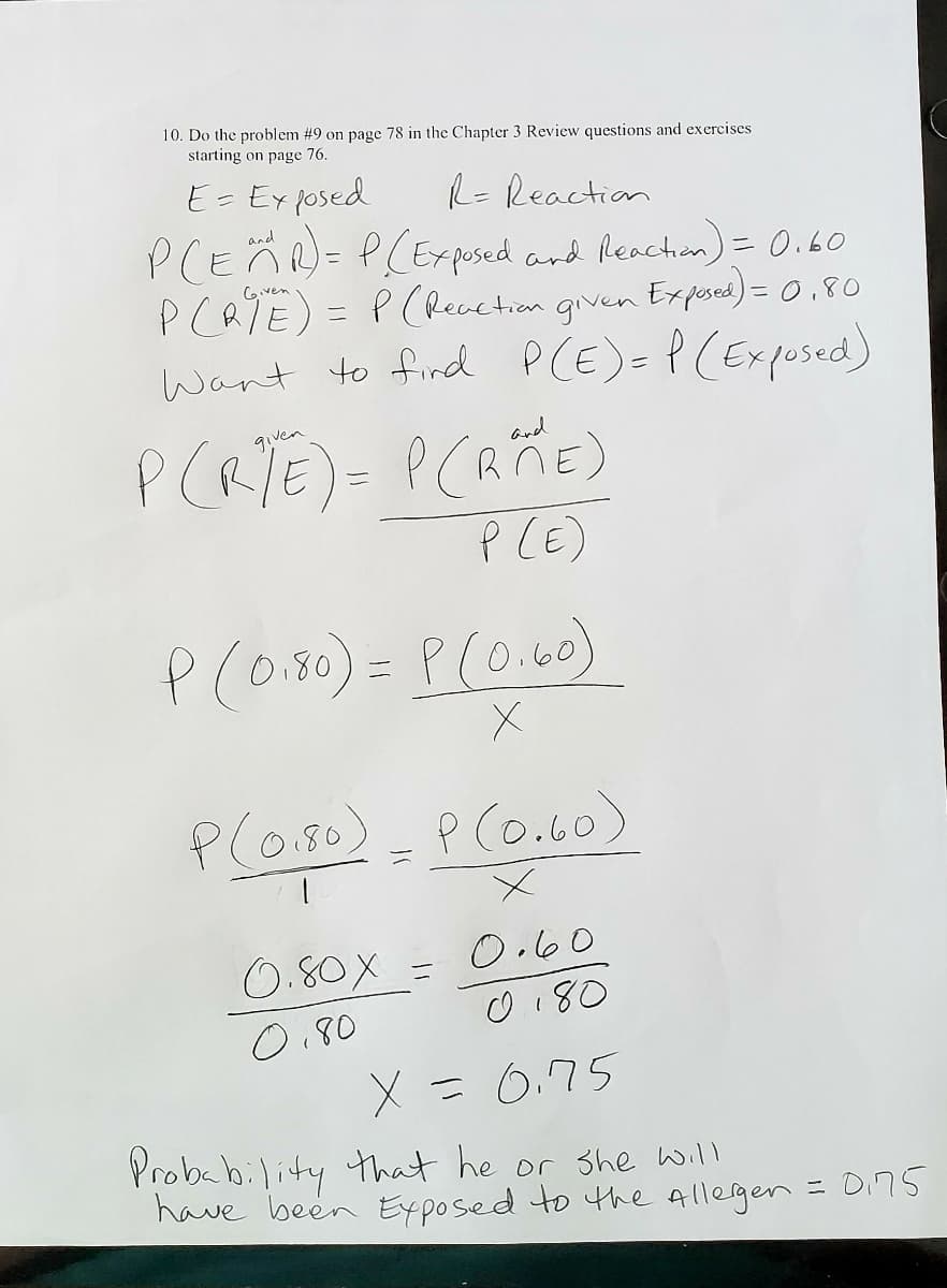 **Probability and Conditional Probability Example**

Given Problem: 

10. Do the problem #9 on page 78 in the Chapter 3 Review questions and exercises starting on page 76.

**Definitions and Given Information:**

- \(E = \text{Exposed}\)
- \(R = \text{Reaction}\)

\[ P(E \cap R) = P(\text{Exposed and Reaction}) = 0.60 \]

\[ P(R \mid E) = P(\text{Reaction given Exposed}) = 0.80 \]

**Objective:** 
Find \( P(E) = P(\text{Exposed}) \)

**Formula for Conditional Probability:**

\[ P(R \mid E) = \frac{P(R \cap E)}{P(E)} \]

**Substitute Given Values:**

\[ P(0.80) = \frac{P(0.60)}{X} \]

\[ \frac{P(0.80)}{1} = \frac{P(0.60)}{X} \]

**Solving for X:**

\[ \frac{0.80X}{0.80} = \frac{0.60}{0.80} \]

\[ X = 0.75 \]

**Conclusion:**

The probability that he or she will have been exposed to the allergen is \( P(E) = 0.75 \).