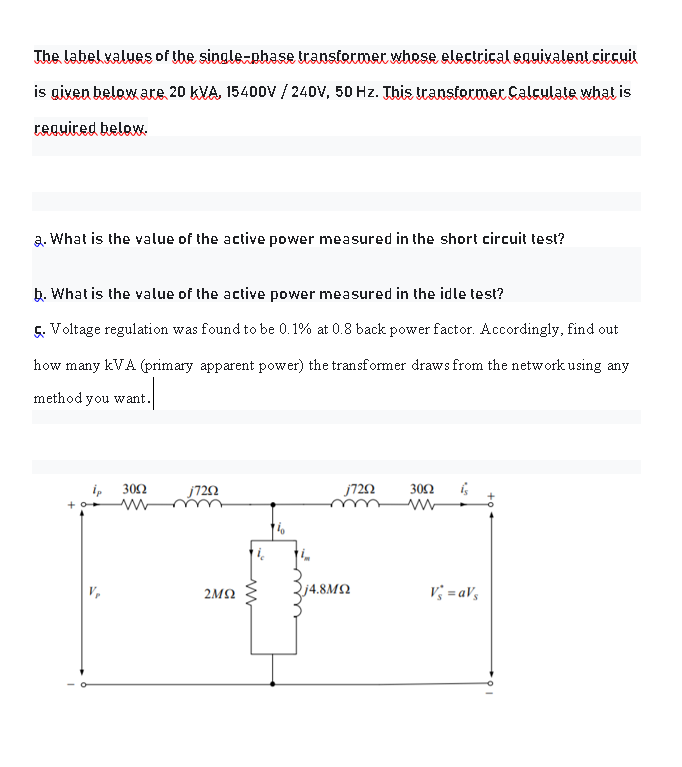 The Labelvalues of the single-phase transtormer whese electrical enuixalent circuit
is gixen below are 20 kVA, 15400V / 240V, 50 Hz. This ttanstormer Calculate what is
reguiced below.
a. What is the value of the active power measured in the short circuit test?
b. What is the value of the active power measured in the idle test?
5. Voltage regulation was found to be 0.1% at 0.8 back power factor. Accordingly, find out
how many kVA (primary apparent power) the transformer draws from the network using any
method you want.
i, 302
j720
j720
302
j4.8M2
V; = aVs
2MQ
