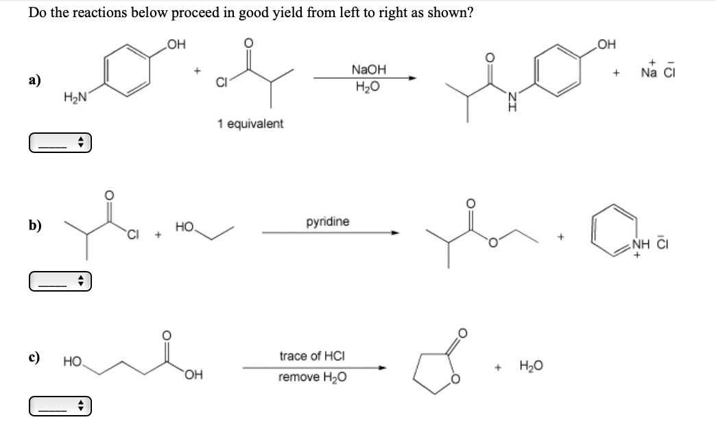 Do the reactions below proceed in good yield from left to right as shown?
он
HO
NaOH
Na CI
а)
H2N
H20
1 equivalent
b)
но
pyridine
CI
NH CI
c)
HO
trace of HCI
H20
HO.
remove H20
