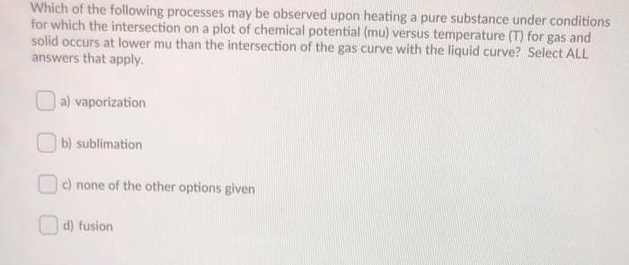 Which of the following processes may be observed upon heating a pure substance under conditions
for which the intersection on a plot of chemical potential (mu) versus temperature (T) for gas and
solid occurs at lower mu than the intersection of the gas curve with the liquid curve? Select ALL
answers that apply.
| a) vaporization
b) sublimation
c) none of the other options given
d) fusion
