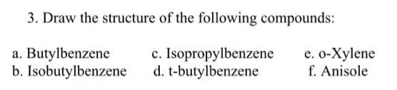 3. Draw the structure of the following compounds:
a. Butylbenzene
b. Isobutylbenzene
c. Isopropylbenzene
d. t-butylbenzene
e. o-Xylene
f. Anisole
