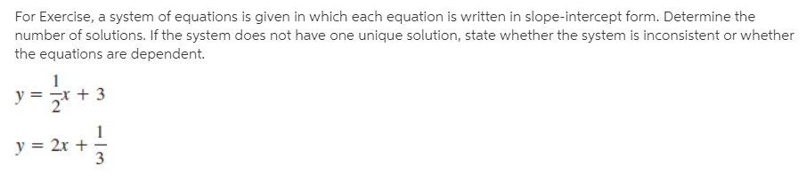 For Exercise, a system of equations is given in which each equation is written in slope-intercept form. Determine the
number of solutions. If the system does not have one unique solution, state whether the system is inconsistent or whether
the equations are dependent.
+ 3
y = 2x +
3
