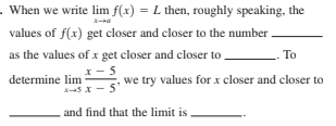 . When we write lim f(x) = L then, roughly speaking, the
values of f(x) get closer and closer to the number .
as the values of x get closer and closer to
To
x- 5
determine lim
we try values for x closer and closer to
s x - 5'
and find that the limit is
