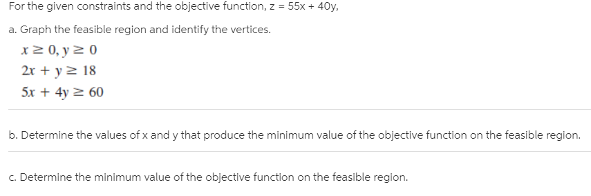 For the given constraints and the objective function, z = 55x + 40y,
a. Graph the feasible region and identify the vertices.
x 2 0, y 2 0
2r + y 2 18
5x + 4y 2 60
b. Determine the values of x and y that produce the minimum value of the objective function on the feasible region.
c. Determine the minimum value of the objective function on the feasible region.
