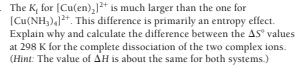 The K, for (Cu(en),1* is much larger than the one for
(Cu(NH,),]2+. This difference is primarily an entropy effect.
Explain why and calculate the difference between the AS values
at 298 K for the complete dissociation of the two complex ions.
(Hint: The value of AH is about the same for both systems.)
