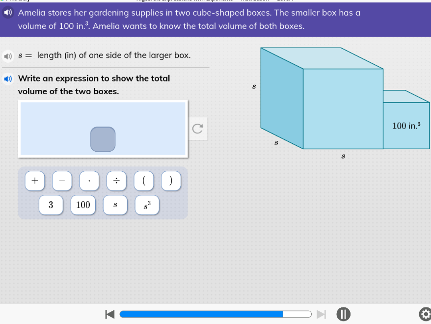 Amelia stores her gardening supplies in two cube-shaped boxes. The smaller box has a
volume of 100 in.³. Amelia wants to know the total volume of both boxes.
s = length (in) of one side of the larger box.
Write an expression to show the total
volume of the two boxes.
+
3
100
S
K-
( )
"on
C
S
Go
8
оно
100 in.³