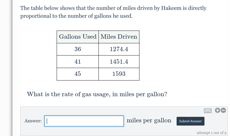 The table below shows that the number of miles driven by Hakeem is directly
proportional to the number of gallons he used.
Gallons Used Miles Driven
Answer:
36
41
45
1274.4
1451.4
1593
What is the rate of gas usage, in miles per gallon?
miles per gallon
Submit Answer
attempt 1 out of 2