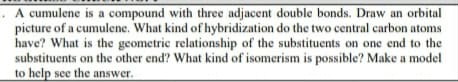 . A cumulene is a compound with three adjacent double bonds. Draw an orbital
picture of a cumulene. What kind of hybridization do the two central carbon atoms
have? What is the geometric relationship of the substituents on one end to the
substituents on the other end? What kind of isomerism is possible? Make a model
to help see the answer.
