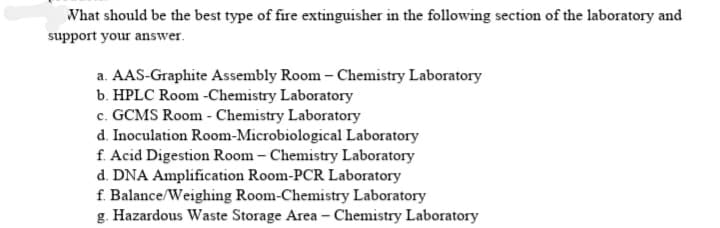 What should be the best type of fire extinguisher in the following section of the laboratory and
support your answer.
a. AAS-Graphite Assembly Room – Chemistry Laboratory
b. HPLC Room -Chemistry Laboratory
c. GCMS Room - Chemistry Laboratory
d. Inoculation Room-Microbiological Laboratory
f. Acid Digestion Room – Chemistry Laboratory
d. DNA Amplification Room-PCR Laboratory
f. Balance/Weighing Room-Chemistry Laboratory
g. Hazardous Waste Storage Area – Chemistry Laboratory
