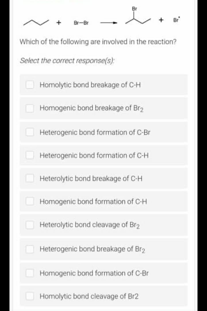 Br
Br
Br-Br
Which of the following are involved in the reaction?
Select the correct response(s):
Homolytic bond breakage of C-H
Homogenic bond breakage of Br2
Heterogenic bond formation of C-Br
Heterogenic bond formation of C-H
Heterolytic bond breakage of C-H
Homogenic bond formation of C-H
Heterolytic bond cleavage of Br2
Heterogenic bond breakage of Br2
Homogenic bond formation of C-Br
Homolytic bond cleavage of Br2
