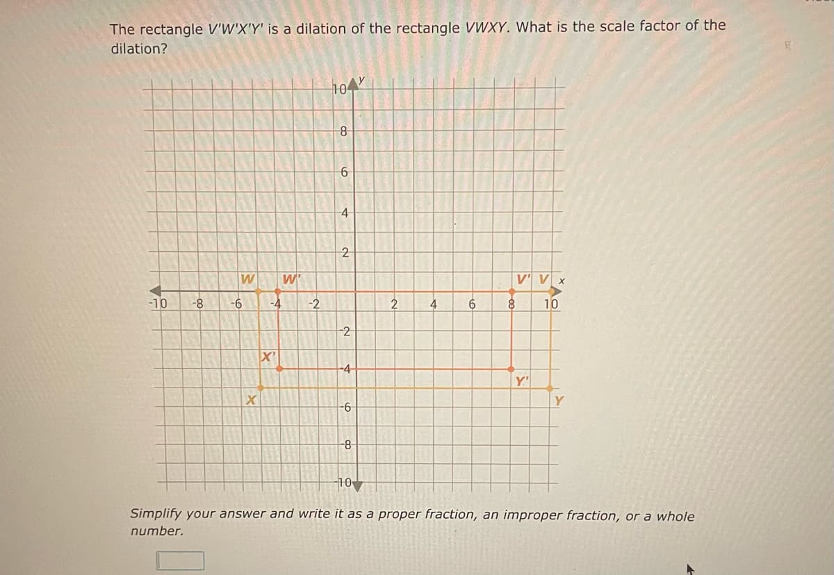 The rectangle V'W'X'Y' is a dilation of the rectangle VWXY. What is the scale factor of the
dilation?
-10
-8
W
-6
X
W'
-4 -2
X'
104
8
6
4
2
2
-4-
-6
-8
2
4
6
V' V x
8 10
Y'
Y
-10
Simplify your answer and write it as a proper fraction, an improper fraction, or a whole
number.