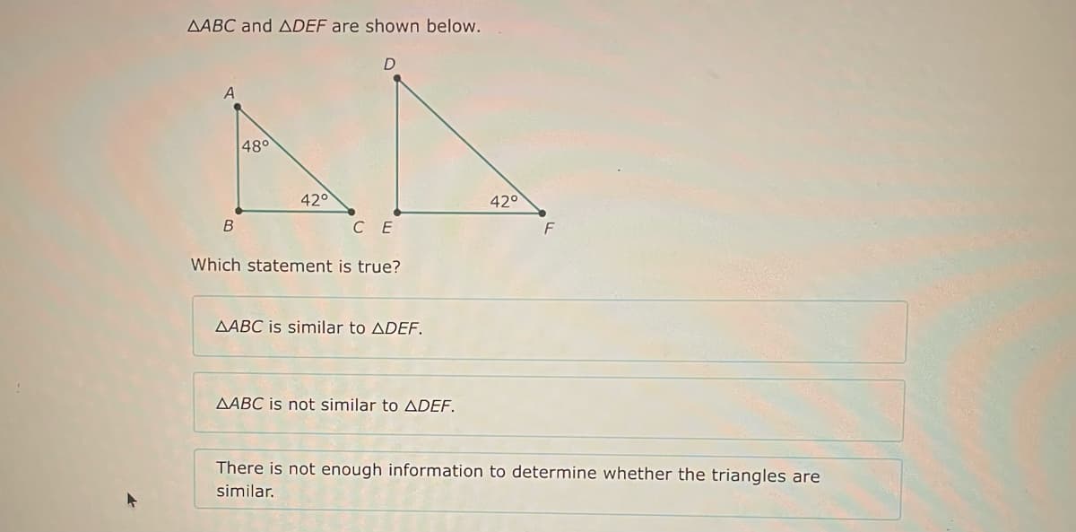 AABC and ADEF are shown below.
B
48°
42°
D
CE
Which statement is true?
AABC is similar to ADEF.
AABC is not similar to ADEF.
42°
F
There is not enough information to determine whether the triangles are
similar.