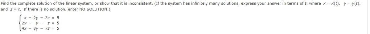 Find the complete solution of the linear system, or show that it is inconsistent. (If the system has infinitely many solutions, express your answer in terms of t, where x = x(t), y = y(t),
and z = t. If there is no solution, enter NO SOLUTION.)
x - 2y - 3z = 5
2x + y - z = 5
4x - 3y - 7z = 5
