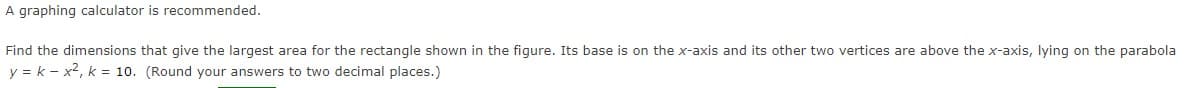 A graphing calculator is recommended.
Find the dimensions that give the largest area for the rectangle shown in the figure. Its base is on the x-axis and its other two vertices are above the x-axis, lying on the parabola
y = k - x2, k = 10. (Round your answers to two decimal places.)
