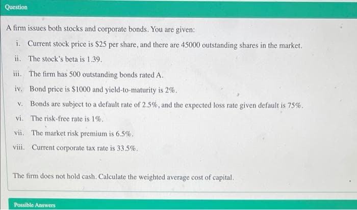 Question
A firm issues both stocks and corporate bonds. You are given:
i. Current stock price is $25 per share, and there are 45000 outstanding shares in the market.
ii. The stock's beta is 1.39.
iii. The firm has 500 outstanding bonds rated A.
iv. Bond price is $1000 and yield-to-maturity is 2%.
v. Bonds are subject to a default rate of 2.5%, and the expected loss rate given default is 75%.
vi. The risk-free rate is 1%.
vii. The market risk premium is 6.5%.
viii. Current corporate tax rate is 33.5%.
The firm does not hold cash. Calculate the weighted average cost of capital.
Possible Answers
