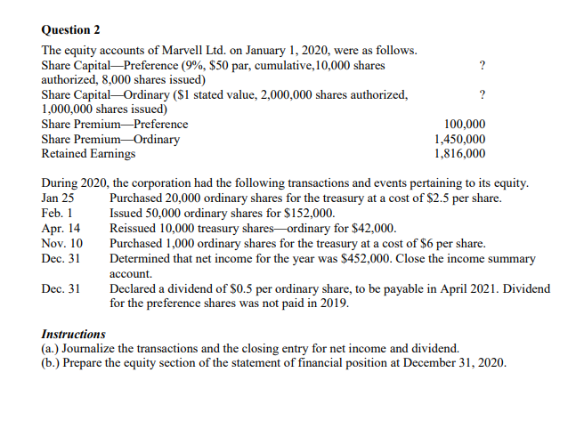 Question 2
The equity accounts of Marvell Ltd. on January 1, 2020, were as follows.
Share Capital-Preference (9%, $50 par, cumulative,10,000 shares
authorized, 8,000 shares issued)
Share Capital-Ordinary ($1 stated value, 2,000,000 shares authorized,
1,000,000 shares issued)
?
Share Premium-Preference
Share Premium-Ordinary
Retained Earnings
100,000
1,450,000
1,816,000
During 2020, the corporation had the following transactions and events pertaining to its equity.
Jan 25
Purchased 20,000 ordinary shares for the treasury at a cost of S2.5 per share.
Issued 50,000 ordinary shares for $152,000.
Reissued 10,000 treasury shares-ordinary for $42,000.
Purchased 1,000 ordinary shares for the treasury at a cost of $6 per share.
Determined that net income for the year was $452,000. Close the income summary
Feb. 1
Apr. 14
Nov. 10
Dec. 31
account.
Dec. 31
Declared a dividend of $0.5 per ordinary share, to be payable in April 2021. Dividend
for the preference shares was not paid in 2019.
Instructions
(a.) Journalize the transactions and the closing entry for net income and dividend.
(b.) Prepare the equity section of the statement of financial position at December 31, 2020.
