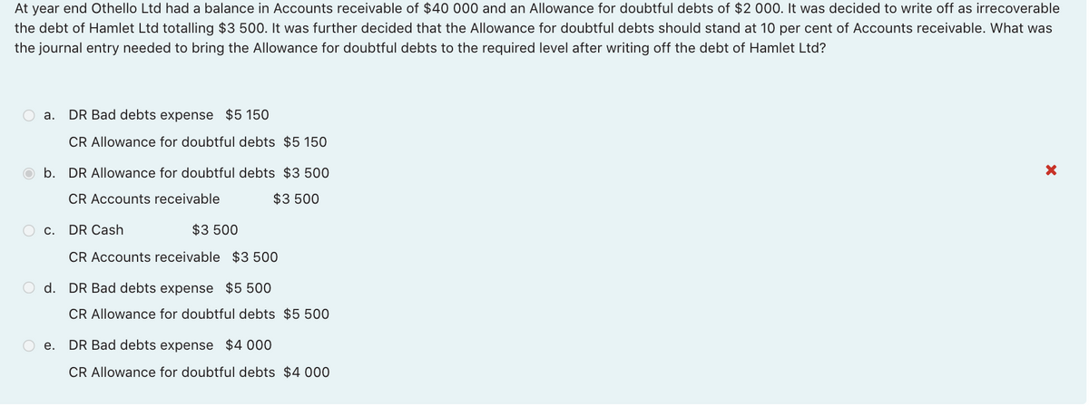 At year end Othello Ltd had a balance in Accounts receivable of $40 000 and an Allowance for doubtful debts of $2 000. It was decided to write off as irrecoverable
the debt of Hamlet Ltd totalling $3 500. It was further decided that the Allowance for doubtful debts should stand at 10 per cent of Accounts receivable. What was
the journal entry needed to bring the Allowance for doubtful debts to the required level after writing off the debt of Hamlet Ltd?
O a.
DR Bad debts expense $5 150
CR Allowance for doubtful debts $5 150
b. DR Allowance for doubtful debts $3 500
CR Accounts receivable
$3 500
O c. DR Cash
$3 500
CR Accounts receivable $3 500
O d. DR Bad debts expense $5 500
CR Allowance for doubtful debts $5 500
O e. DR Bad debts expense $4 000
CR Allowance for doubtful debts $4 000
