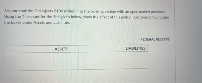 Assume that the Fed injects $100 million into the banking system with an open market purchase.
Using the T-account for the Fed given below, show the effect of this policy. Just type amounts into
the boxes under Assets and Liabilities.
FEDERAL RESERVE
ASSETS
LIABILITIES
