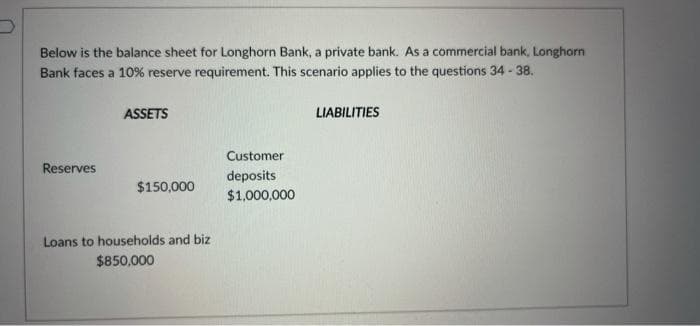 Below is the balance sheet for Longhorn Bank, a private bank. As a commercial bank, Longhorn
Bank faces a 10% reserve requirement. This scenario applies to the questions 34 - 38.
ASSETS
LIABILITIES
Customer
Reserves
deposits
$1,000,000
$150,000
Loans to households and biz
$850,000
