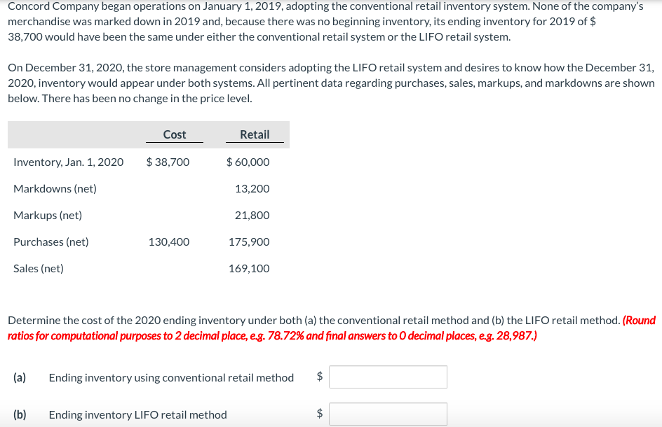 Concord Company began operations on January 1, 2019, adopting the conventional retail inventory system. None of the company's
merchandise was marked down in 2019 and, because there was no beginning inventory, its ending inventory for 2019 of $
38,700 would have been the same under either the conventional retail system or the LIFO retail system.
On December 31, 2020, the store management considers adopting the LIFO retail system and desires to know how the December 31,
2020, inventory would appear under both systems. All pertinent data regarding purchases, sales, markups, and markdowns are shown
below. There has been no change in the price level.
Cost
Retail
Inventory, Jan. 1, 202
$ 38,700
$ 60,000
Markdowns (net)
13,200
Markups (net)
21,800
Purchases (net)
130,400
175,900
Sales (net)
169,100
Determine the cost of the 2020 ending inventory under both (a) the conventional retail method and (b) the LIFO retail method. (Round
ratios for computational purposes to 2 decimal place, eg. 78.72% and final answers to 0 decimal places, eg. 28,987.)
(a)
Ending inventory using conventional retail method
(b)
Ending inventory LIFO retail method
%24
%24
