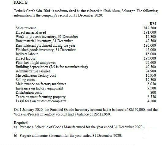 PART B
Terbaik Cerah Sdn. Bhd. is medium-sized business based in Shah Alam, Selangor. The following
information is the company's record on 31 December 2020.
RM
Sales revenue
812,500
Direct material used
Work-in-process inventory, 31 December
Raw material inventory, 31 December
Raw material purchased during the year
Finished goods inventory, 31 December
Indirect labour
191,000
12,300
42,500
180,000
45,000
16,000
195,000
22,600
40,500
24,900
16,950
19,300
6,050
9,500
800
6,550
4,100
Direct labour
Plant heat, light and power
Building depreciation (7/9 is for manufacturing)
Administrative salaries
Miscellaneous factory cost
Selling costs
Maintenance on factory machines
Insurance on factory equipment
Distribution costs
Taxes on manufacturing property
Legal fees on customer complaint
On 1 January 2020, the Finished Goods Inventory account had a balance of RM40,000, and the
Work-in-Process Inventory account had a balance of RM12,950.
Required:
a) Prepare a Schedule of Goods Manufactured for the year ended 31 December 2020.
b) Prepare an Income Statement for the year ended 31 December 2020.
