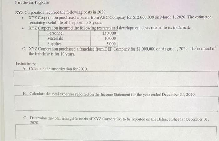 Part Seven: Problem
XYZ Corporation incurred the following costs in 2020:
• XYZ Corporation purchased a patent from ABC Company for $12,000,000 on March 1, 2020. The estimated
remaining useful life of the patent is 8 years.
• XYZ Corporation incurred the following research and development costs related to its trademark.
Personnel
Materials
Supplies
$30,000
10,000
5,000
C. XYZ Corporation purchased a franchise from DEF Company for $1,000,000 on August 1, 2020. The contract of
the franchise is for 10 years.
Instructions:
A. Calculate the amortization for 2020.
B. Calculate the total expenses reported on the Income Statement for the year ended December 31, 2020.
C. Determine the total intangible assets of XYZ Corporation to be reported on the Balance Sheet at December 31,
2020,
