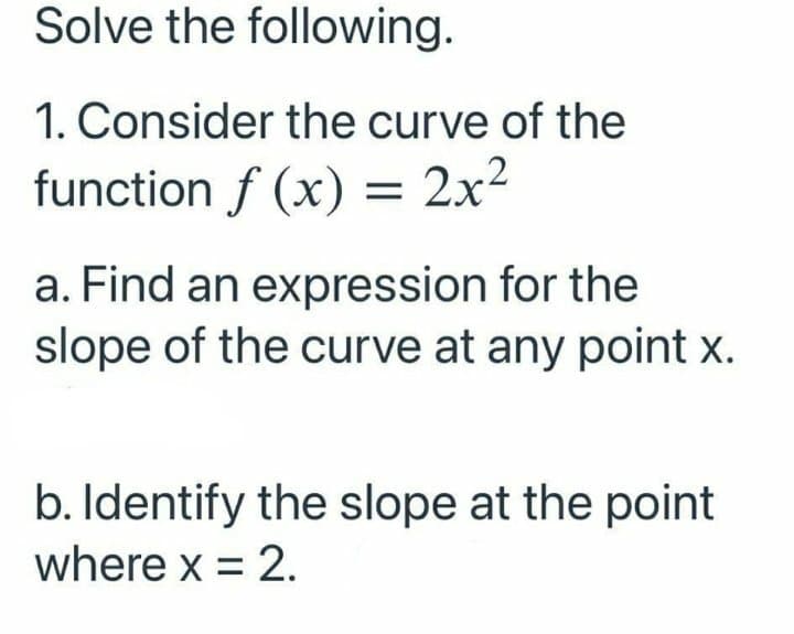 Solve the following.
1. Consider the curve of the
function f (x) = 2x²
a. Find an expression for the
slope of the curve at any point x.
b. Identify the slope at the point
where x = 2.
